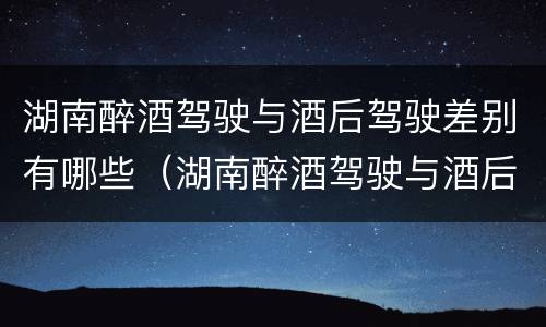 湖南醉酒驾驶与酒后驾驶差别有哪些（湖南醉酒驾驶与酒后驾驶差别有哪些地方）