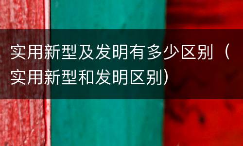 实用新型及发明有多少区别（实用新型和发明区别）