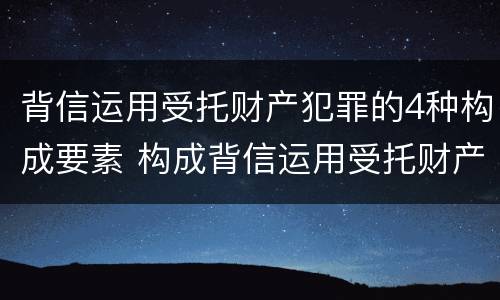 背信运用受托财产犯罪的4种构成要素 构成背信运用受托财产罪的立案标准