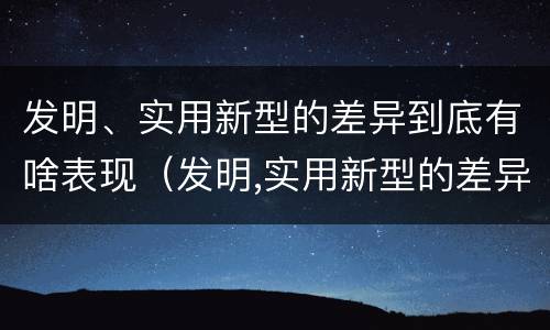 发明、实用新型的差异到底有啥表现（发明,实用新型的差异到底有啥表现呢）