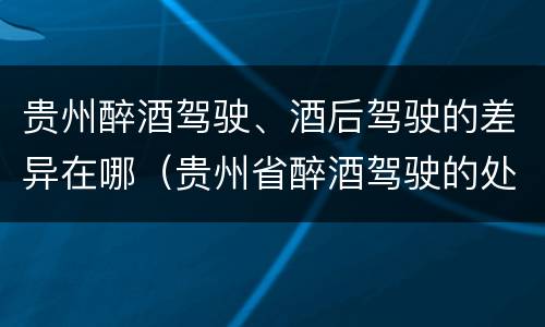 贵州醉酒驾驶、酒后驾驶的差异在哪（贵州省醉酒驾驶的处罚最高是多少）