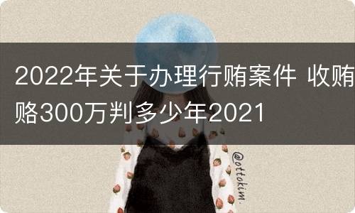 2022年关于办理行贿案件 收贿赂300万判多少年2021