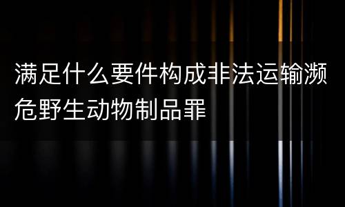 满足什么要件构成非法运输濒危野生动物制品罪