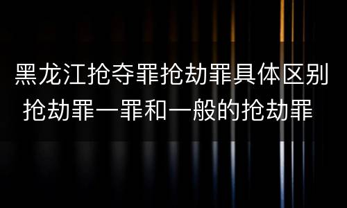 黑龙江抢夺罪抢劫罪具体区别 抢劫罪一罪和一般的抢劫罪