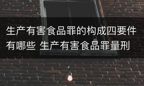 生产有害食品罪的构成四要件有哪些 生产有害食品罪量刑