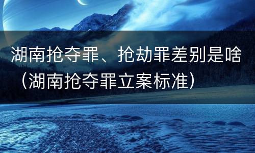 湖南抢夺罪、抢劫罪差别是啥（湖南抢夺罪立案标准）