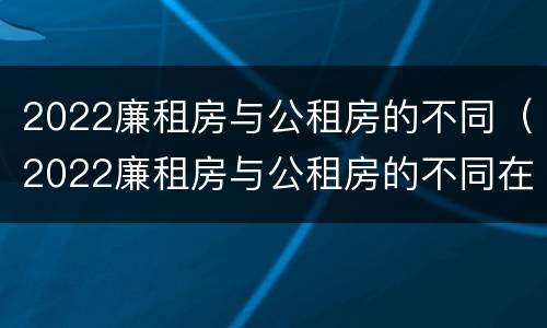 2022廉租房与公租房的不同（2022廉租房与公租房的不同在哪里）