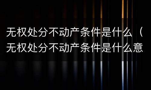 无权处分不动产条件是什么（无权处分不动产条件是什么意思）