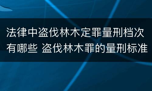 法律中盗伐林木定罪量刑档次有哪些 盗伐林木罪的量刑标准