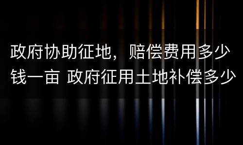 政府协助征地，赔偿费用多少钱一亩 政府征用土地补偿多少钱一亩