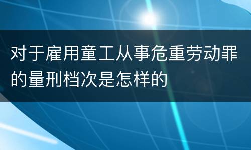 对于雇用童工从事危重劳动罪的量刑档次是怎样的