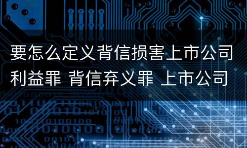 要怎么定义背信损害上市公司利益罪 背信弃义罪 上市公司