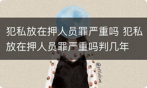 犯私放在押人员罪严重吗 犯私放在押人员罪严重吗判几年