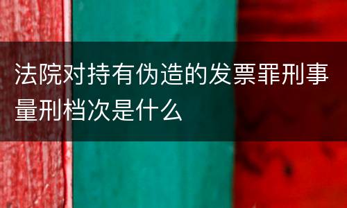 法院对持有伪造的发票罪刑事量刑档次是什么