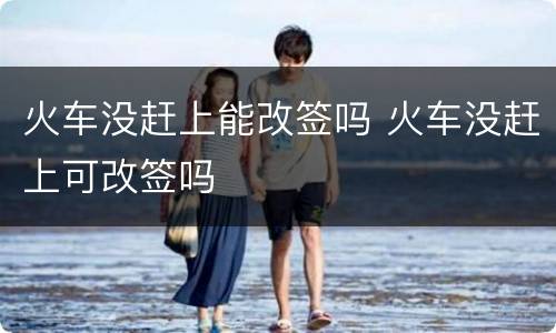 火车没赶上能改签吗 火车没赶上可改签吗