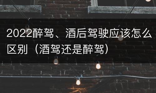 2022醉驾、酒后驾驶应该怎么区别（酒驾还是醉驾）