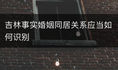 吉林事实婚姻同居关系应当如何识别