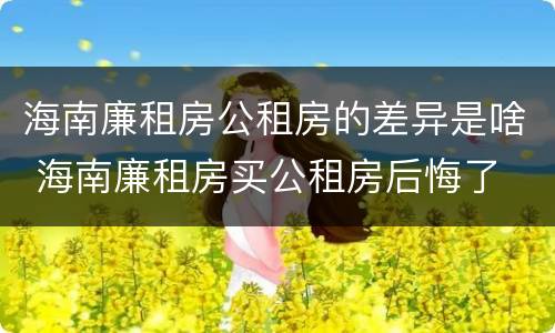 海南廉租房公租房的差异是啥 海南廉租房买公租房后悔了