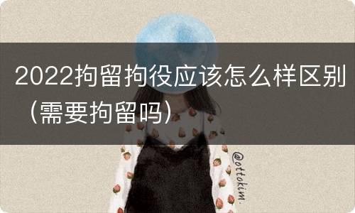 2022拘留拘役应该怎么样区别（需要拘留吗）