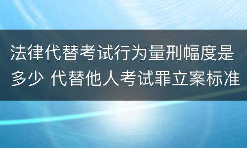 法律代替考试行为量刑幅度是多少 代替他人考试罪立案标准