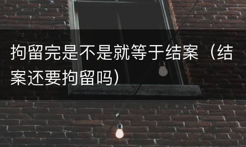 拘留完是不是就等于结案（结案还要拘留吗）