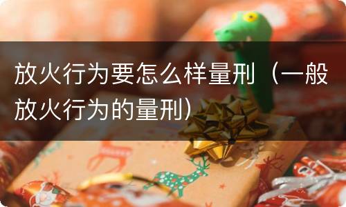 放火行为要怎么样量刑（一般放火行为的量刑）