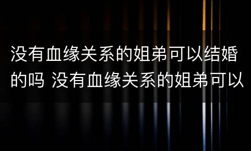 没有血缘关系的姐弟可以结婚的吗 没有血缘关系的姐弟可以结婚的吗知乎