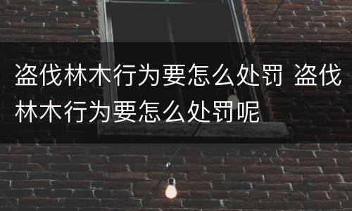 盗伐林木行为要怎么处罚 盗伐林木行为要怎么处罚呢