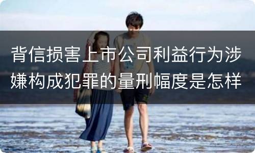 背信损害上市公司利益行为涉嫌构成犯罪的量刑幅度是怎样的
