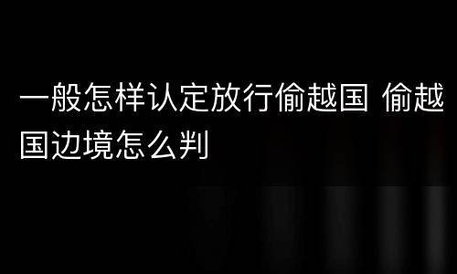 一般怎样认定放行偷越国 偷越国边境怎么判