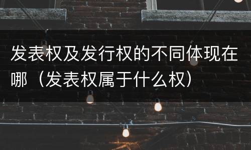 发表权及发行权的不同体现在哪（发表权属于什么权）