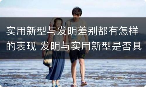 实用新型与发明差别都有怎样的表现 发明与实用新型是否具有实用性