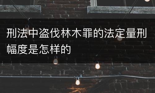 刑法中盗伐林木罪的法定量刑幅度是怎样的