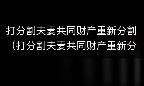 打分割夫妻共同财产重新分割（打分割夫妻共同财产重新分割合法吗）