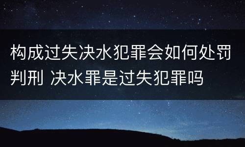 构成过失决水犯罪会如何处罚判刑 决水罪是过失犯罪吗