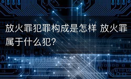 放火罪犯罪构成是怎样 放火罪属于什么犯?