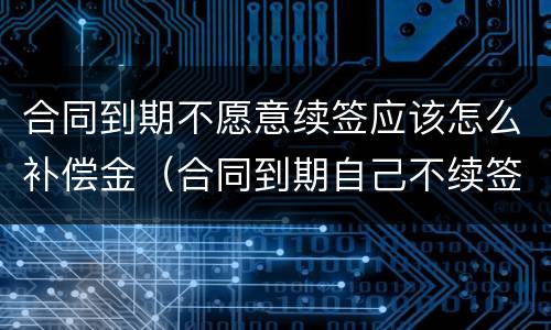 合同到期不愿意续签应该怎么补偿金（合同到期自己不续签有补偿标准）