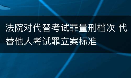 法院对代替考试罪量刑档次 代替他人考试罪立案标准