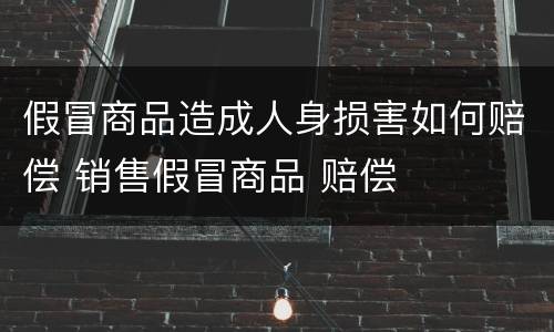 假冒商品造成人身损害如何赔偿 销售假冒商品 赔偿