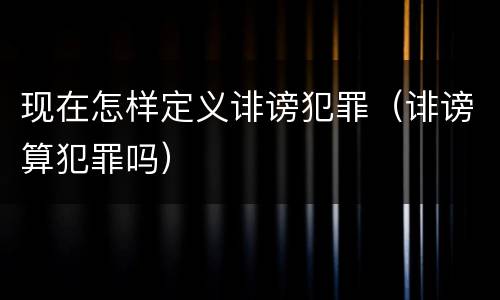 现在怎样定义诽谤犯罪（诽谤算犯罪吗）