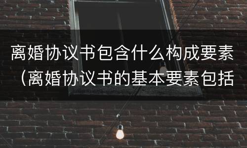 离婚协议书包含什么构成要素（离婚协议书的基本要素包括哪些内容）
