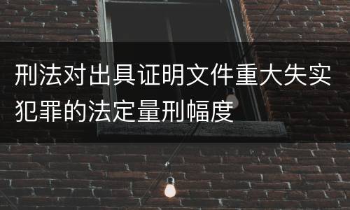 刑法对出具证明文件重大失实犯罪的法定量刑幅度
