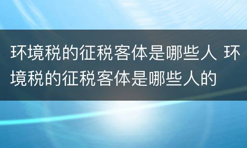 环境税的征税客体是哪些人 环境税的征税客体是哪些人的