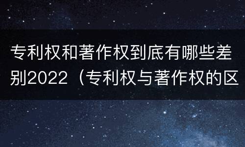 专利权和著作权到底有哪些差别2022（专利权与著作权的区别与联系）