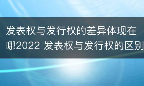 发表权与发行权的差异体现在哪2022 发表权与发行权的区别