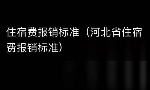住宿费报销标准（河北省住宿费报销标准）