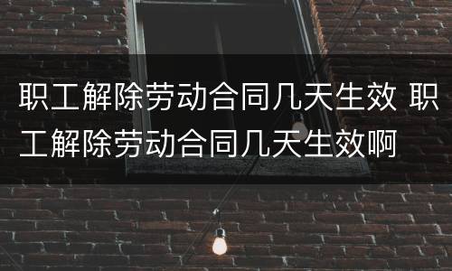 职工解除劳动合同几天生效 职工解除劳动合同几天生效啊