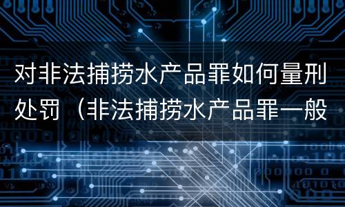 对非法捕捞水产品罪如何量刑处罚（非法捕捞水产品罪一般怎么判）