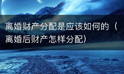 离婚财产分配是应该如何的（离婚后财产怎样分配）