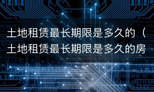土地租赁最长期限是多久的（土地租赁最长期限是多久的房屋）